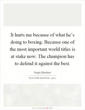 It hurts me because of what he’s doing to boxing. Because one of the most important world titles is at stake now. The champion has to defend it against the best Picture Quote #1