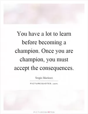 You have a lot to learn before becoming a champion. Once you are champion, you must accept the consequences Picture Quote #1