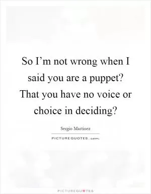 So I’m not wrong when I said you are a puppet? That you have no voice or choice in deciding? Picture Quote #1
