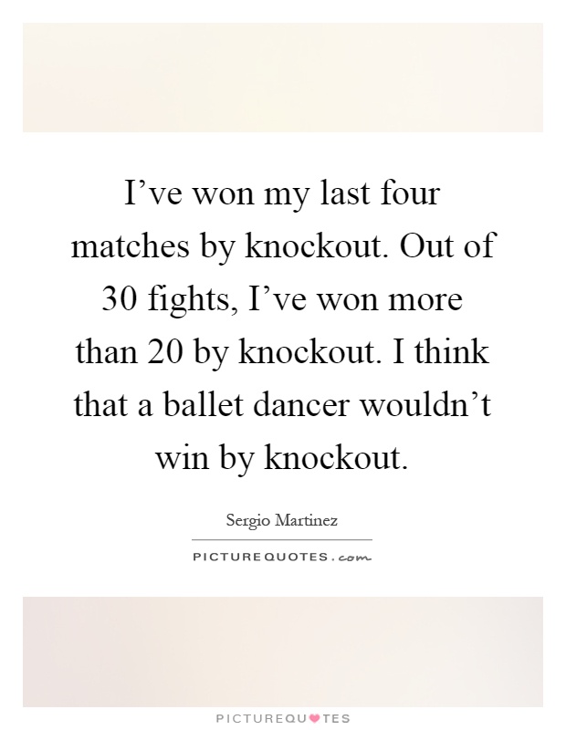 I've won my last four matches by knockout. Out of 30 fights, I've won more than 20 by knockout. I think that a ballet dancer wouldn't win by knockout Picture Quote #1