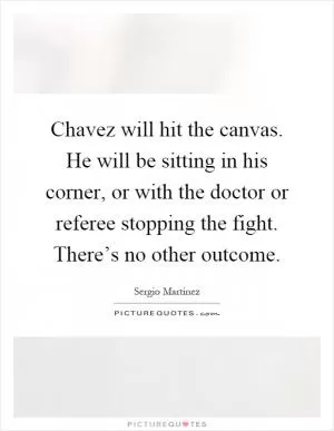 Chavez will hit the canvas. He will be sitting in his corner, or with the doctor or referee stopping the fight. There’s no other outcome Picture Quote #1