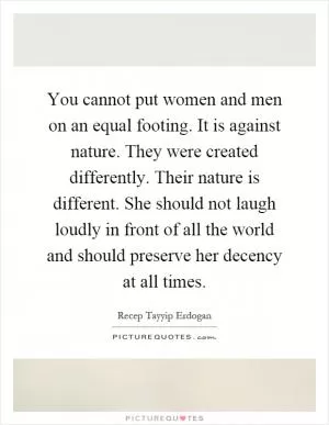 You cannot put women and men on an equal footing. It is against nature. They were created differently. Their nature is different. She should not laugh loudly in front of all the world and should preserve her decency at all times Picture Quote #1