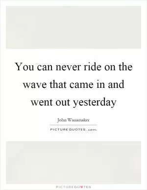 You can never ride on the wave that came in and went out yesterday Picture Quote #1