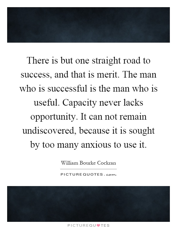 There is but one straight road to success, and that is merit. The man who is successful is the man who is useful. Capacity never lacks opportunity. It can not remain undiscovered, because it is sought by too many anxious to use it Picture Quote #1