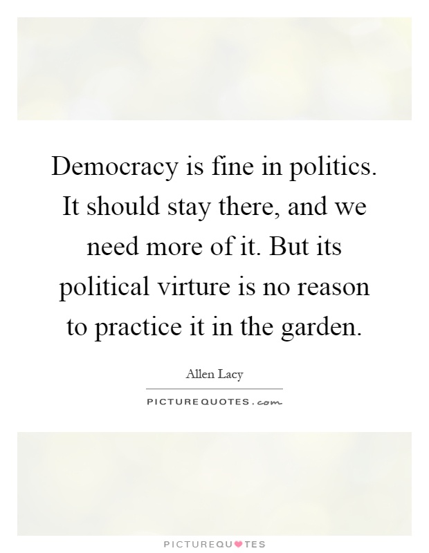Democracy is fine in politics. It should stay there, and we need more of it. But its political virture is no reason to practice it in the garden Picture Quote #1