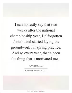 I can honestly say that two weeks after the national championship year, I’d forgotten about it and started laying the groundwork for spring practice. And so every year, that’s been the thing that’s motivated me Picture Quote #1