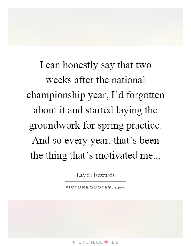 I can honestly say that two weeks after the national championship year, I'd forgotten about it and started laying the groundwork for spring practice. And so every year, that's been the thing that's motivated me Picture Quote #1
