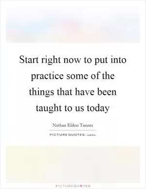 Start right now to put into practice some of the things that have been taught to us today Picture Quote #1