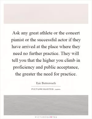 Ask any great athlete or the concert pianist or the successful actor if they have arrived at the place where they need no further practice. They will tell you that the higher you climb in proficiency and public acceptance, the greater the need for practice Picture Quote #1