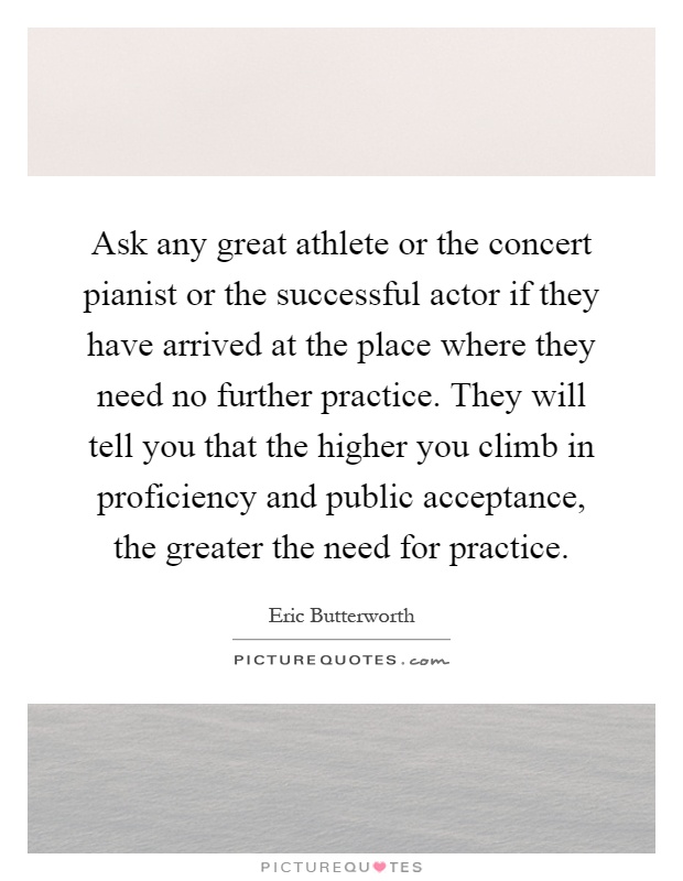 Ask any great athlete or the concert pianist or the successful actor if they have arrived at the place where they need no further practice. They will tell you that the higher you climb in proficiency and public acceptance, the greater the need for practice Picture Quote #1
