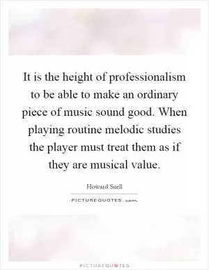 It is the height of professionalism to be able to make an ordinary piece of music sound good. When playing routine melodic studies the player must treat them as if they are musical value Picture Quote #1