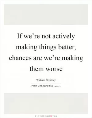 If we’re not actively making things better, chances are we’re making them worse Picture Quote #1