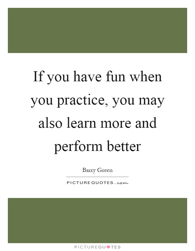 If you have fun when you practice, you may also learn more and perform better Picture Quote #1