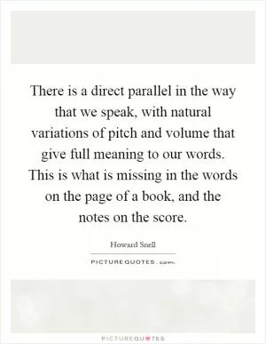 There is a direct parallel in the way that we speak, with natural variations of pitch and volume that give full meaning to our words. This is what is missing in the words on the page of a book, and the notes on the score Picture Quote #1