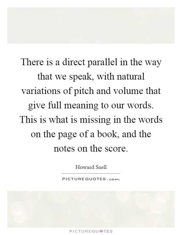 There is a direct parallel in the way that we speak, with natural variations of pitch and volume that give full meaning to our words. This is what is missing in the words on the page of a book, and the notes on the score Picture Quote #1