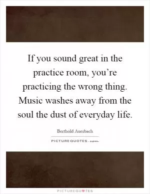 If you sound great in the practice room, you’re practicing the wrong thing. Music washes away from the soul the dust of everyday life Picture Quote #1