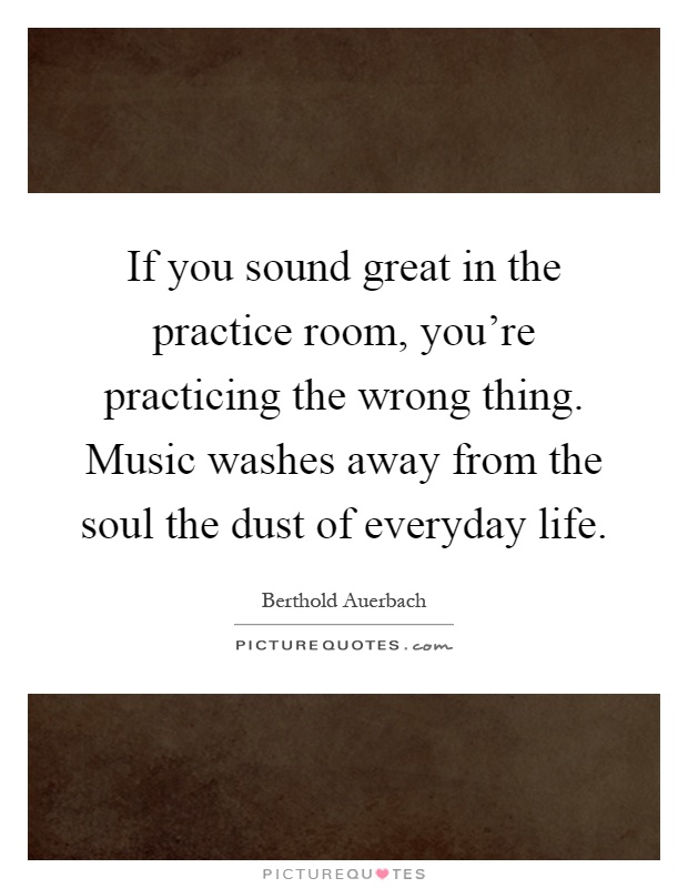 If you sound great in the practice room, you're practicing the wrong thing. Music washes away from the soul the dust of everyday life Picture Quote #1