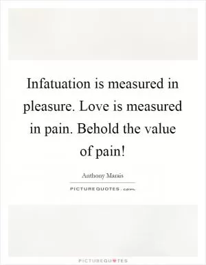 Infatuation is measured in pleasure. Love is measured in pain. Behold the value of pain! Picture Quote #1