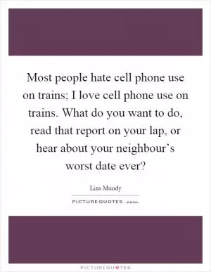 Most people hate cell phone use on trains; I love cell phone use on trains. What do you want to do, read that report on your lap, or hear about your neighbour’s worst date ever? Picture Quote #1