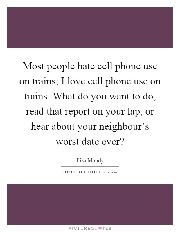Most people hate cell phone use on trains; I love cell phone use on trains. What do you want to do, read that report on your lap, or hear about your neighbour's worst date ever? Picture Quote #1