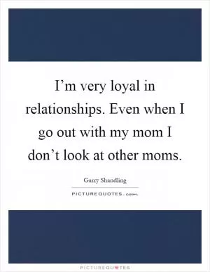 I’m very loyal in relationships. Even when I go out with my mom I don’t look at other moms Picture Quote #1