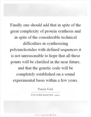 Finally one should add that in spite of the great complexity of protein synthesis and in spite of the considerable technical difficulties in synthesizing polynucleotides with defined sequences it is not unreasonable to hope that all these points will be clarified in the near future, and that the genetic code will be completely established on a sound experimental basis within a few years Picture Quote #1