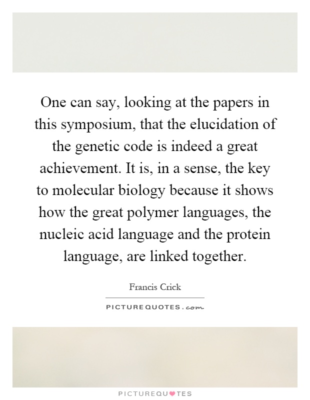 One can say, looking at the papers in this symposium, that the elucidation of the genetic code is indeed a great achievement. It is, in a sense, the key to molecular biology because it shows how the great polymer languages, the nucleic acid language and the protein language, are linked together Picture Quote #1