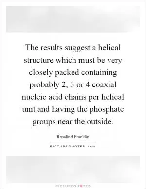 The results suggest a helical structure which must be very closely packed containing probably 2, 3 or 4 coaxial nucleic acid chains per helical unit and having the phosphate groups near the outside Picture Quote #1