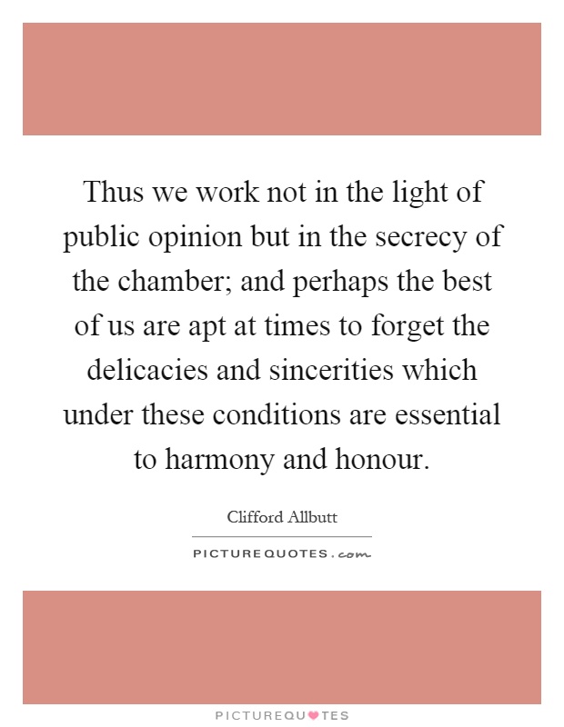 Thus we work not in the light of public opinion but in the secrecy of the chamber; and perhaps the best of us are apt at times to forget the delicacies and sincerities which under these conditions are essential to harmony and honour Picture Quote #1