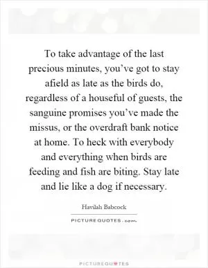 To take advantage of the last precious minutes, you’ve got to stay afield as late as the birds do, regardless of a houseful of guests, the sanguine promises you’ve made the missus, or the overdraft bank notice at home. To heck with everybody and everything when birds are feeding and fish are biting. Stay late and lie like a dog if necessary Picture Quote #1