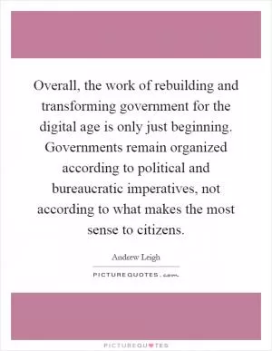 Overall, the work of rebuilding and transforming government for the digital age is only just beginning. Governments remain organized according to political and bureaucratic imperatives, not according to what makes the most sense to citizens Picture Quote #1
