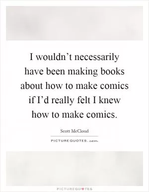 I wouldn’t necessarily have been making books about how to make comics if I’d really felt I knew how to make comics Picture Quote #1