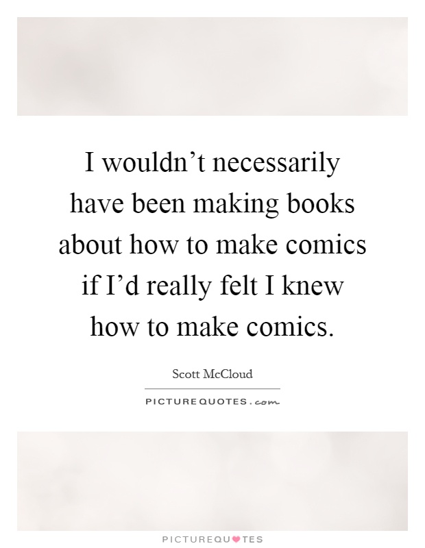 I wouldn't necessarily have been making books about how to make comics if I'd really felt I knew how to make comics Picture Quote #1
