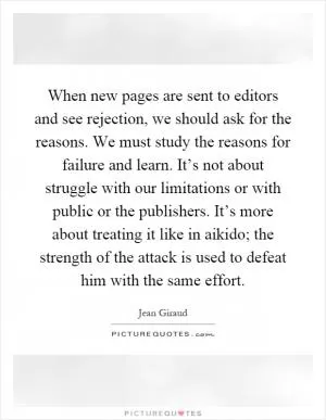 When new pages are sent to editors and see rejection, we should ask for the reasons. We must study the reasons for failure and learn. It’s not about struggle with our limitations or with public or the publishers. It’s more about treating it like in aikido; the strength of the attack is used to defeat him with the same effort Picture Quote #1