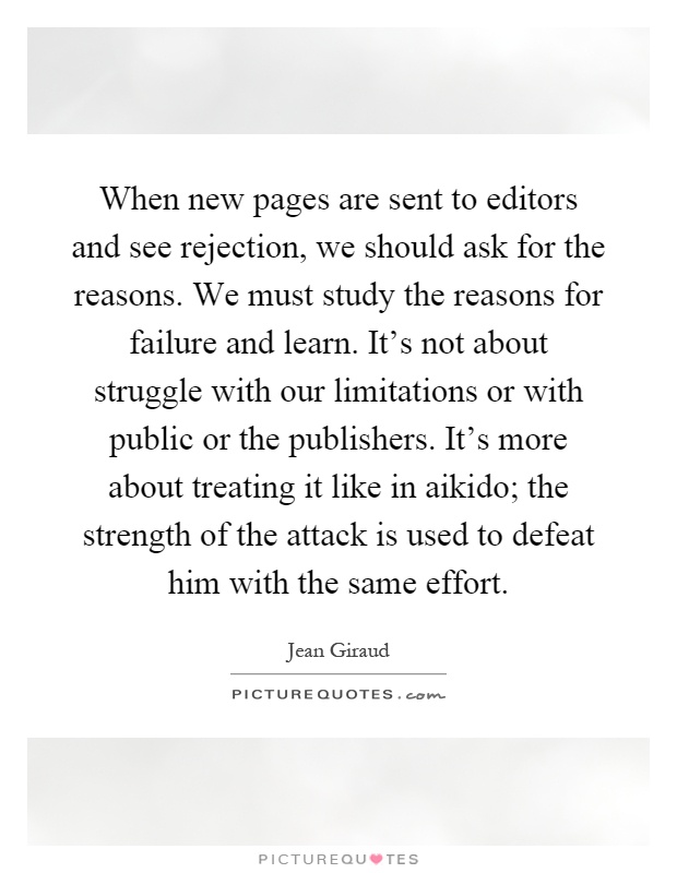 When new pages are sent to editors and see rejection, we should ask for the reasons. We must study the reasons for failure and learn. It's not about struggle with our limitations or with public or the publishers. It's more about treating it like in aikido; the strength of the attack is used to defeat him with the same effort Picture Quote #1