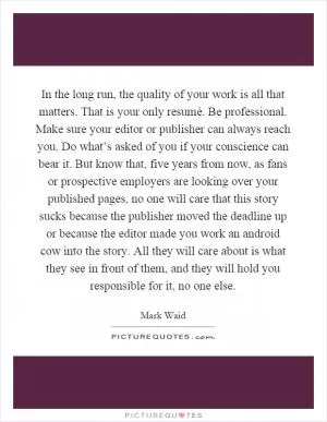 In the long run, the quality of your work is all that matters. That is your only resumé. Be professional. Make sure your editor or publisher can always reach you. Do what’s asked of you if your conscience can bear it. But know that, five years from now, as fans or prospective employers are looking over your published pages, no one will care that this story sucks because the publisher moved the deadline up or because the editor made you work an android cow into the story. All they will care about is what they see in front of them, and they will hold you responsible for it, no one else Picture Quote #1