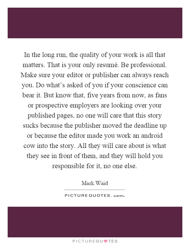 In the long run, the quality of your work is all that matters. That is your only resumé. Be professional. Make sure your editor or publisher can always reach you. Do what's asked of you if your conscience can bear it. But know that, five years from now, as fans or prospective employers are looking over your published pages, no one will care that this story sucks because the publisher moved the deadline up or because the editor made you work an android cow into the story. All they will care about is what they see in front of them, and they will hold you responsible for it, no one else Picture Quote #1