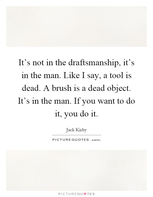 It's not in the draftsmanship, it's in the man. Like I say, a tool is dead. A brush is a dead object. It's in the man. If you want to do it, you do it Picture Quote #1