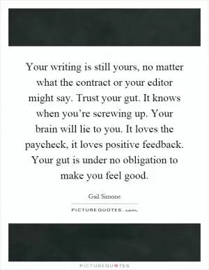 Your writing is still yours, no matter what the contract or your editor might say. Trust your gut. It knows when you’re screwing up. Your brain will lie to you. It loves the paycheck, it loves positive feedback. Your gut is under no obligation to make you feel good Picture Quote #1