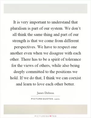 It is very important to understand that pluralism is part of our system. We don’t all think the same thing and part of our strength is that we come from different perspectives. We have to respect one another even when we disagree with each other. There has to be a spirit of tolerance for the views of others, while also being deeply committed to the positions we hold. If we do that, I think we can coexist and learn to love each other better Picture Quote #1
