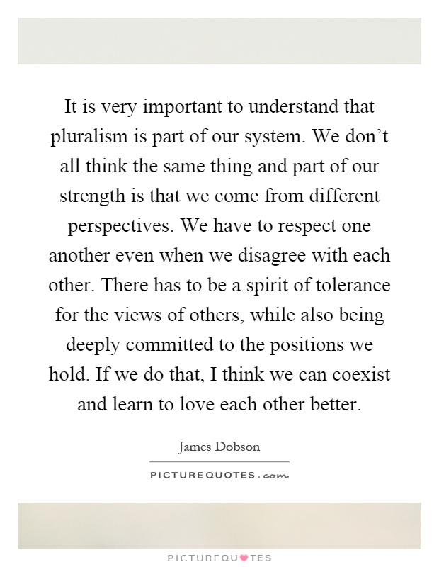 It is very important to understand that pluralism is part of our system. We don't all think the same thing and part of our strength is that we come from different perspectives. We have to respect one another even when we disagree with each other. There has to be a spirit of tolerance for the views of others, while also being deeply committed to the positions we hold. If we do that, I think we can coexist and learn to love each other better Picture Quote #1