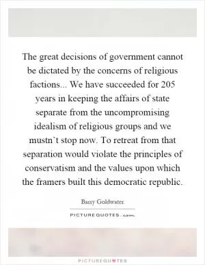 The great decisions of government cannot be dictated by the concerns of religious factions... We have succeeded for 205 years in keeping the affairs of state separate from the uncompromising idealism of religious groups and we mustn’t stop now. To retreat from that separation would violate the principles of conservatism and the values upon which the framers built this democratic republic Picture Quote #1