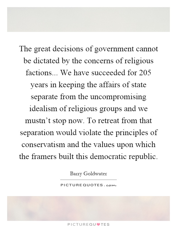 The great decisions of government cannot be dictated by the concerns of religious factions... We have succeeded for 205 years in keeping the affairs of state separate from the uncompromising idealism of religious groups and we mustn't stop now. To retreat from that separation would violate the principles of conservatism and the values upon which the framers built this democratic republic Picture Quote #1