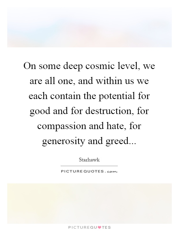 On some deep cosmic level, we are all one, and within us we each contain the potential for good and for destruction, for compassion and hate, for generosity and greed Picture Quote #1