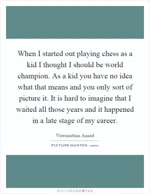 When I started out playing chess as a kid I thought I should be world champion. As a kid you have no idea what that means and you only sort of picture it. It is hard to imagine that I waited all those years and it happened in a late stage of my career Picture Quote #1