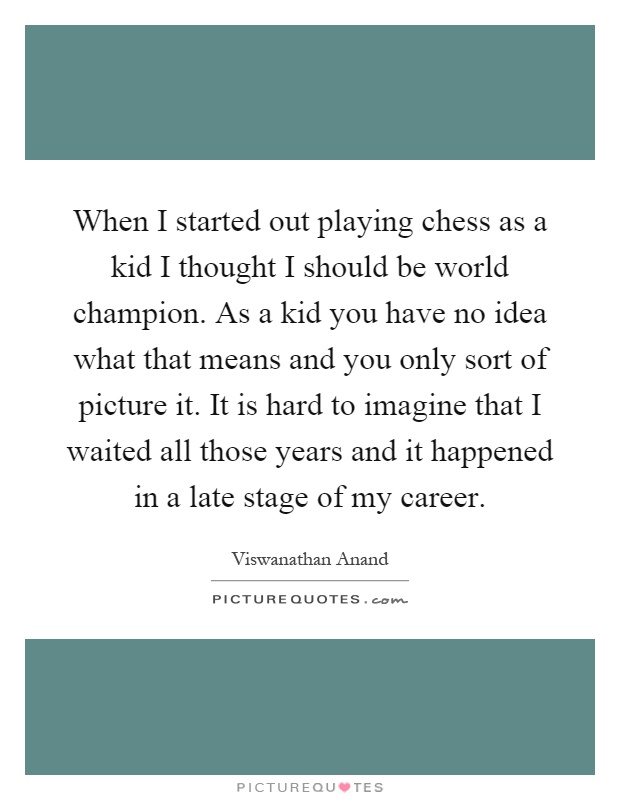 When I started out playing chess as a kid I thought I should be world champion. As a kid you have no idea what that means and you only sort of picture it. It is hard to imagine that I waited all those years and it happened in a late stage of my career Picture Quote #1