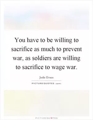 You have to be willing to sacrifice as much to prevent war, as soldiers are willing to sacrifice to wage war Picture Quote #1
