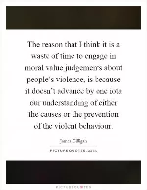The reason that I think it is a waste of time to engage in moral value judgements about people’s violence, is because it doesn’t advance by one iota our understanding of either the causes or the prevention of the violent behaviour Picture Quote #1