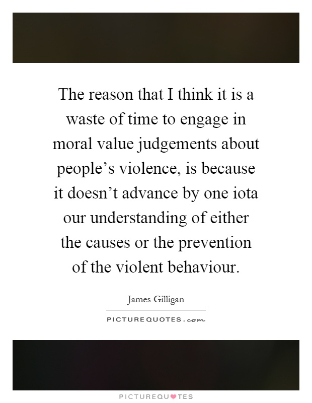 The reason that I think it is a waste of time to engage in moral value judgements about people's violence, is because it doesn't advance by one iota our understanding of either the causes or the prevention of the violent behaviour Picture Quote #1