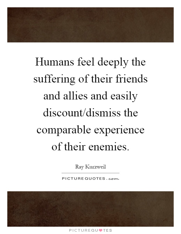 Humans feel deeply the suffering of their friends and allies and easily discount/dismiss the comparable experience of their enemies Picture Quote #1